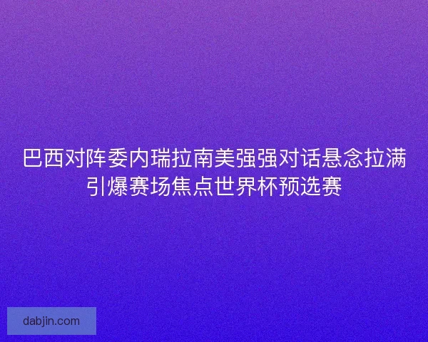 巴西对阵委内瑞拉南美强强对话悬念拉满引爆赛场焦点世界杯预选赛