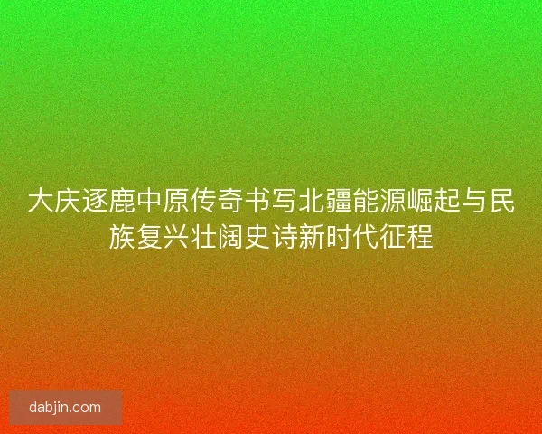 大庆逐鹿中原传奇书写北疆能源崛起与民族复兴壮阔史诗新时代征程