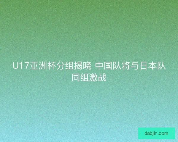 U17亚洲杯分组揭晓 中国队将与日本队同组激战