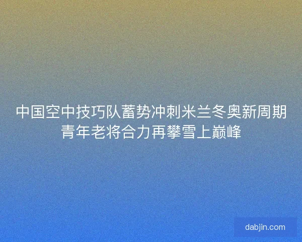 中国空中技巧队蓄势冲刺米兰冬奥新周期青年老将合力再攀雪上巅峰