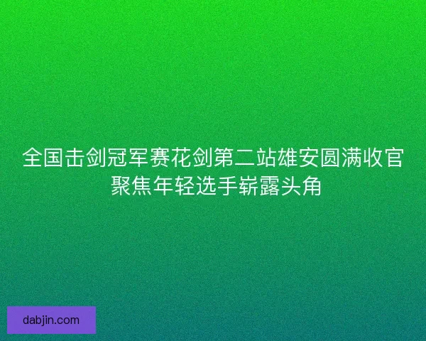 全国击剑冠军赛花剑第二站雄安圆满收官 聚焦年轻选手崭露头角