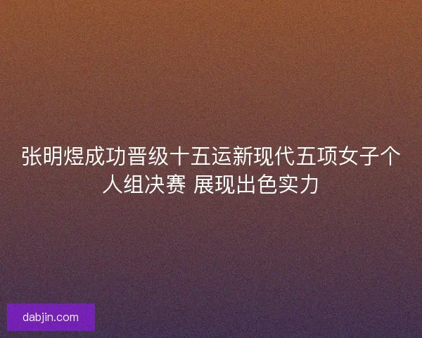 张明煜成功晋级十五运新现代五项女子个人组决赛 展现出色实力